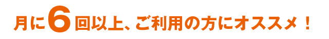 月に6回以上、ご利用の方にオススメ！