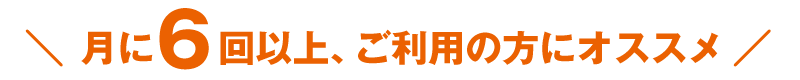 月に6回以上、ご利用の方にオススメ！