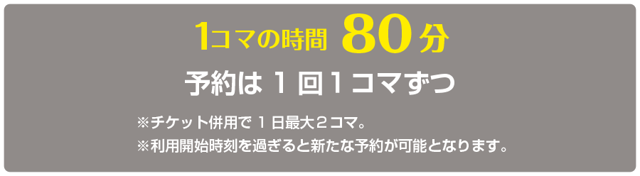 1コマの時間80分　予約は1回１コマずつ　※チケット併用で1日最大２コマ。 
※利用開始時刻を過ぎると新たな予約が可能となります。 