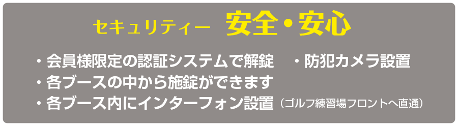 セキュリティー  安心安全　・会員様限定の認証システムで解錠　・防犯カメラ設置・各ブースの中から施錠ができます・各ブース内にインターフォン設置（ゴルフ練習場フロントへ直通）