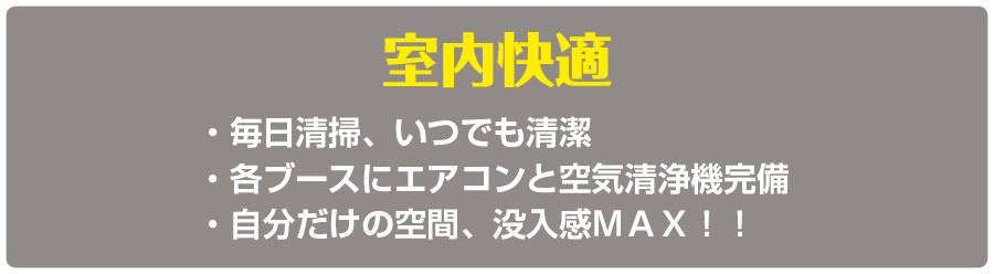 室内快適　・毎日清掃、いつでも清潔　・各ブースにエアコンと空気清浄機完備・自分だけの空間、没入感ＭＡＸ！！
