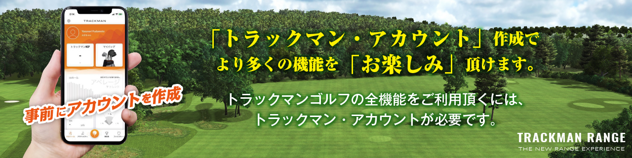 「トラックマン・アカウント」作成でより多くの機能を「お楽しみ」頂けます。トラックマンゴルフの全機能をご利用頂くには、
トラックマン・アカウントが必要です。
